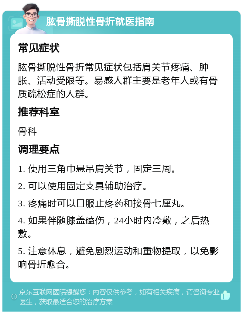 肱骨撕脱性骨折就医指南 常见症状 肱骨撕脱性骨折常见症状包括肩关节疼痛、肿胀、活动受限等。易感人群主要是老年人或有骨质疏松症的人群。 推荐科室 骨科 调理要点 1. 使用三角巾悬吊肩关节，固定三周。 2. 可以使用固定支具辅助治疗。 3. 疼痛时可以口服止疼药和接骨七厘丸。 4. 如果伴随膝盖磕伤，24小时内冷敷，之后热敷。 5. 注意休息，避免剧烈运动和重物提取，以免影响骨折愈合。