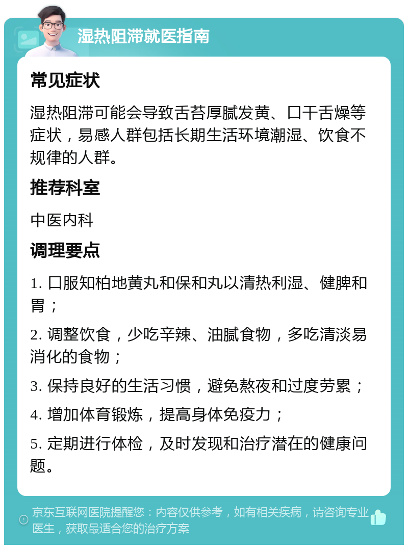 湿热阻滞就医指南 常见症状 湿热阻滞可能会导致舌苔厚腻发黄、口干舌燥等症状，易感人群包括长期生活环境潮湿、饮食不规律的人群。 推荐科室 中医内科 调理要点 1. 口服知柏地黄丸和保和丸以清热利湿、健脾和胃； 2. 调整饮食，少吃辛辣、油腻食物，多吃清淡易消化的食物； 3. 保持良好的生活习惯，避免熬夜和过度劳累； 4. 增加体育锻炼，提高身体免疫力； 5. 定期进行体检，及时发现和治疗潜在的健康问题。