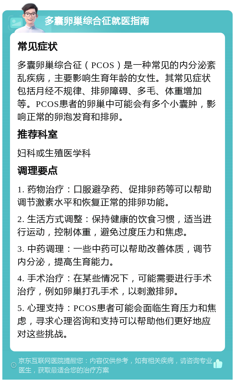 多囊卵巢综合征就医指南 常见症状 多囊卵巢综合征（PCOS）是一种常见的内分泌紊乱疾病，主要影响生育年龄的女性。其常见症状包括月经不规律、排卵障碍、多毛、体重增加等。PCOS患者的卵巢中可能会有多个小囊肿，影响正常的卵泡发育和排卵。 推荐科室 妇科或生殖医学科 调理要点 1. 药物治疗：口服避孕药、促排卵药等可以帮助调节激素水平和恢复正常的排卵功能。 2. 生活方式调整：保持健康的饮食习惯，适当进行运动，控制体重，避免过度压力和焦虑。 3. 中药调理：一些中药可以帮助改善体质，调节内分泌，提高生育能力。 4. 手术治疗：在某些情况下，可能需要进行手术治疗，例如卵巢打孔手术，以刺激排卵。 5. 心理支持：PCOS患者可能会面临生育压力和焦虑，寻求心理咨询和支持可以帮助他们更好地应对这些挑战。