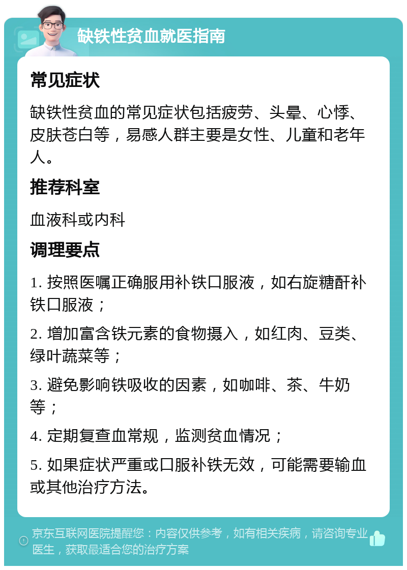 缺铁性贫血就医指南 常见症状 缺铁性贫血的常见症状包括疲劳、头晕、心悸、皮肤苍白等，易感人群主要是女性、儿童和老年人。 推荐科室 血液科或内科 调理要点 1. 按照医嘱正确服用补铁口服液，如右旋糖酐补铁口服液； 2. 增加富含铁元素的食物摄入，如红肉、豆类、绿叶蔬菜等； 3. 避免影响铁吸收的因素，如咖啡、茶、牛奶等； 4. 定期复查血常规，监测贫血情况； 5. 如果症状严重或口服补铁无效，可能需要输血或其他治疗方法。