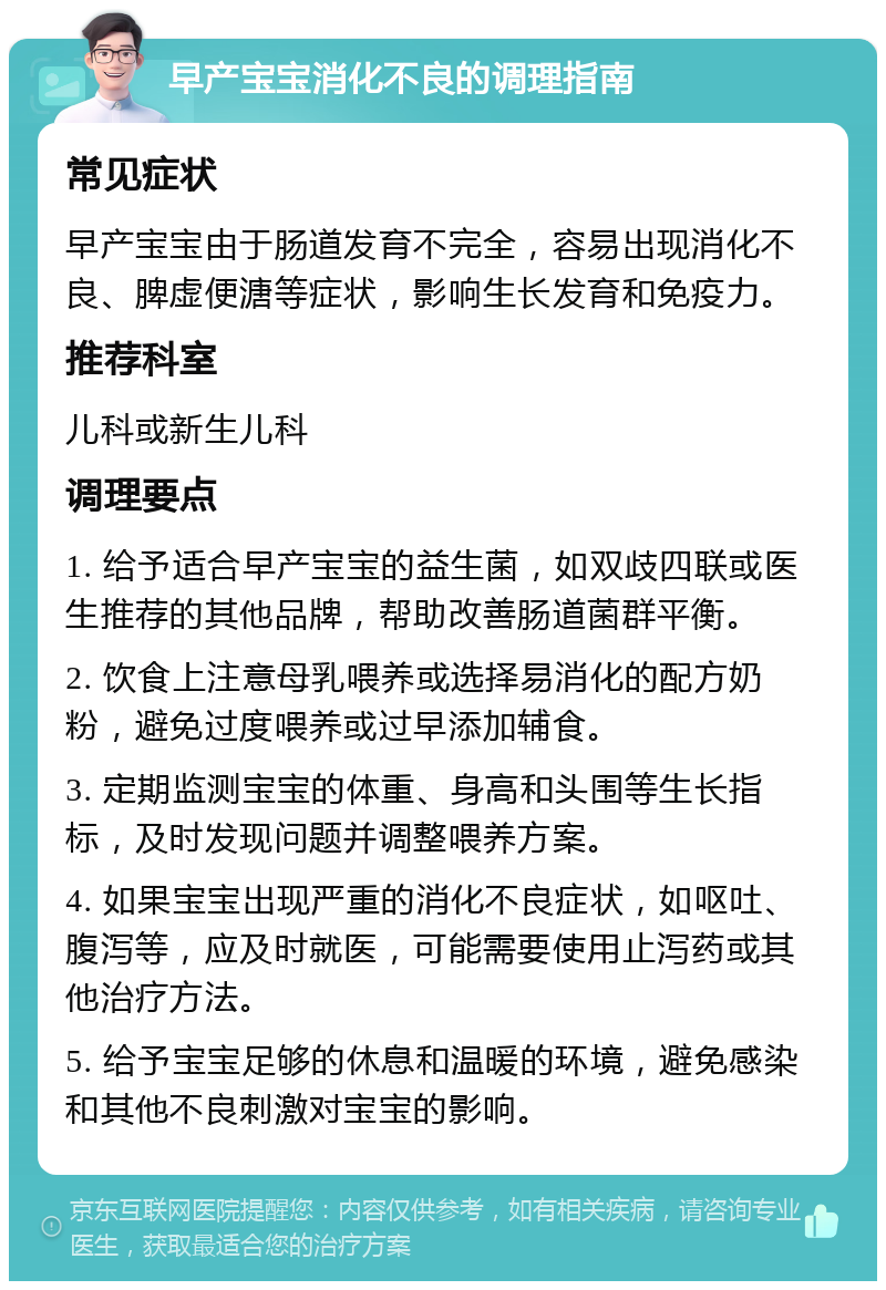 早产宝宝消化不良的调理指南 常见症状 早产宝宝由于肠道发育不完全，容易出现消化不良、脾虚便溏等症状，影响生长发育和免疫力。 推荐科室 儿科或新生儿科 调理要点 1. 给予适合早产宝宝的益生菌，如双歧四联或医生推荐的其他品牌，帮助改善肠道菌群平衡。 2. 饮食上注意母乳喂养或选择易消化的配方奶粉，避免过度喂养或过早添加辅食。 3. 定期监测宝宝的体重、身高和头围等生长指标，及时发现问题并调整喂养方案。 4. 如果宝宝出现严重的消化不良症状，如呕吐、腹泻等，应及时就医，可能需要使用止泻药或其他治疗方法。 5. 给予宝宝足够的休息和温暖的环境，避免感染和其他不良刺激对宝宝的影响。