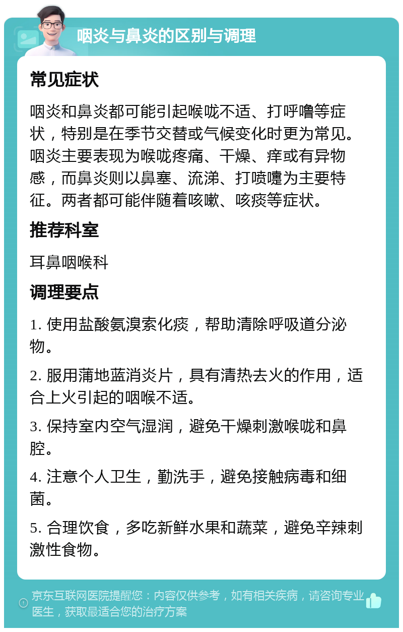 咽炎与鼻炎的区别与调理 常见症状 咽炎和鼻炎都可能引起喉咙不适、打呼噜等症状，特别是在季节交替或气候变化时更为常见。咽炎主要表现为喉咙疼痛、干燥、痒或有异物感，而鼻炎则以鼻塞、流涕、打喷嚏为主要特征。两者都可能伴随着咳嗽、咳痰等症状。 推荐科室 耳鼻咽喉科 调理要点 1. 使用盐酸氨溴索化痰，帮助清除呼吸道分泌物。 2. 服用蒲地蓝消炎片，具有清热去火的作用，适合上火引起的咽喉不适。 3. 保持室内空气湿润，避免干燥刺激喉咙和鼻腔。 4. 注意个人卫生，勤洗手，避免接触病毒和细菌。 5. 合理饮食，多吃新鲜水果和蔬菜，避免辛辣刺激性食物。