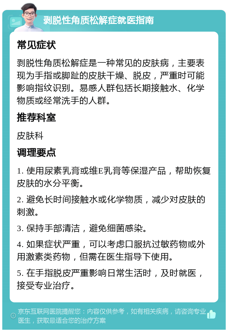 剥脱性角质松解症就医指南 常见症状 剥脱性角质松解症是一种常见的皮肤病，主要表现为手指或脚趾的皮肤干燥、脱皮，严重时可能影响指纹识别。易感人群包括长期接触水、化学物质或经常洗手的人群。 推荐科室 皮肤科 调理要点 1. 使用尿素乳膏或维E乳膏等保湿产品，帮助恢复皮肤的水分平衡。 2. 避免长时间接触水或化学物质，减少对皮肤的刺激。 3. 保持手部清洁，避免细菌感染。 4. 如果症状严重，可以考虑口服抗过敏药物或外用激素类药物，但需在医生指导下使用。 5. 在手指脱皮严重影响日常生活时，及时就医，接受专业治疗。