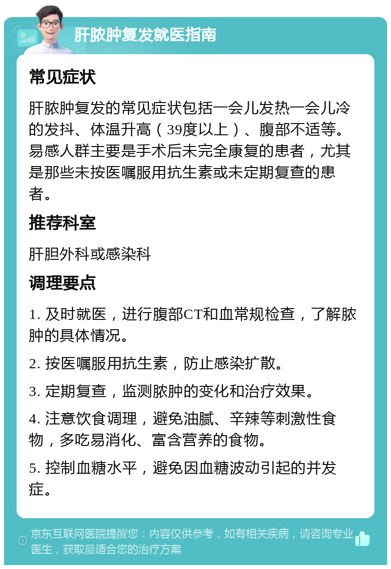 肝脓肿复发就医指南 常见症状 肝脓肿复发的常见症状包括一会儿发热一会儿冷的发抖、体温升高（39度以上）、腹部不适等。易感人群主要是手术后未完全康复的患者，尤其是那些未按医嘱服用抗生素或未定期复查的患者。 推荐科室 肝胆外科或感染科 调理要点 1. 及时就医，进行腹部CT和血常规检查，了解脓肿的具体情况。 2. 按医嘱服用抗生素，防止感染扩散。 3. 定期复查，监测脓肿的变化和治疗效果。 4. 注意饮食调理，避免油腻、辛辣等刺激性食物，多吃易消化、富含营养的食物。 5. 控制血糖水平，避免因血糖波动引起的并发症。