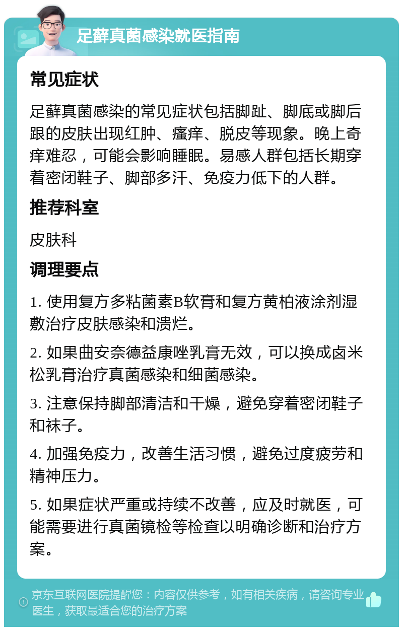 足藓真菌感染就医指南 常见症状 足藓真菌感染的常见症状包括脚趾、脚底或脚后跟的皮肤出现红肿、瘙痒、脱皮等现象。晚上奇痒难忍，可能会影响睡眠。易感人群包括长期穿着密闭鞋子、脚部多汗、免疫力低下的人群。 推荐科室 皮肤科 调理要点 1. 使用复方多粘菌素B软膏和复方黄柏液涂剂湿敷治疗皮肤感染和溃烂。 2. 如果曲安奈德益康唑乳膏无效，可以换成卤米松乳膏治疗真菌感染和细菌感染。 3. 注意保持脚部清洁和干燥，避免穿着密闭鞋子和袜子。 4. 加强免疫力，改善生活习惯，避免过度疲劳和精神压力。 5. 如果症状严重或持续不改善，应及时就医，可能需要进行真菌镜检等检查以明确诊断和治疗方案。