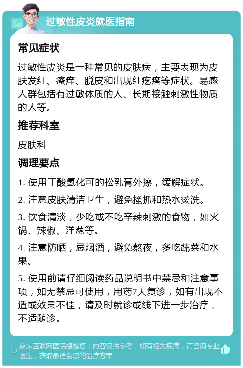 过敏性皮炎就医指南 常见症状 过敏性皮炎是一种常见的皮肤病，主要表现为皮肤发红、瘙痒、脱皮和出现红疙瘩等症状。易感人群包括有过敏体质的人、长期接触刺激性物质的人等。 推荐科室 皮肤科 调理要点 1. 使用丁酸氢化可的松乳膏外擦，缓解症状。 2. 注意皮肤清洁卫生，避免搔抓和热水烫洗。 3. 饮食清淡，少吃或不吃辛辣刺激的食物，如火锅、辣椒、洋葱等。 4. 注意防晒，忌烟酒，避免熬夜，多吃蔬菜和水果。 5. 使用前请仔细阅读药品说明书中禁忌和注意事项，如无禁忌可使用，用药7天复诊，如有出现不适或效果不佳，请及时就诊或线下进一步治疗，不适随诊。