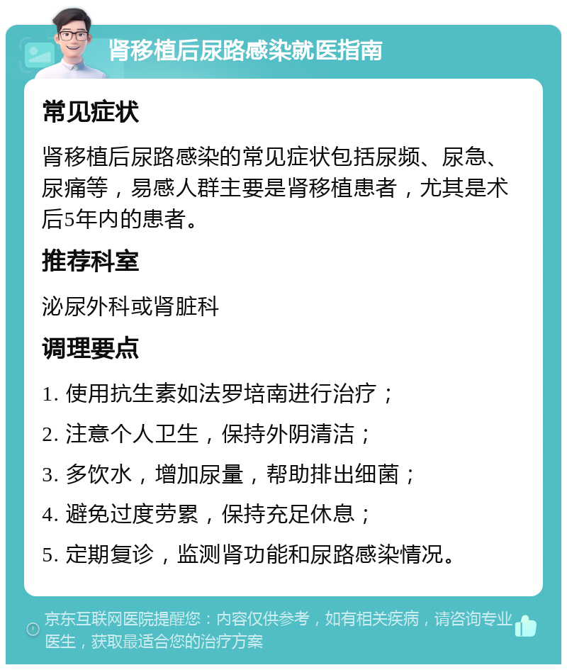 肾移植后尿路感染就医指南 常见症状 肾移植后尿路感染的常见症状包括尿频、尿急、尿痛等，易感人群主要是肾移植患者，尤其是术后5年内的患者。 推荐科室 泌尿外科或肾脏科 调理要点 1. 使用抗生素如法罗培南进行治疗； 2. 注意个人卫生，保持外阴清洁； 3. 多饮水，增加尿量，帮助排出细菌； 4. 避免过度劳累，保持充足休息； 5. 定期复诊，监测肾功能和尿路感染情况。