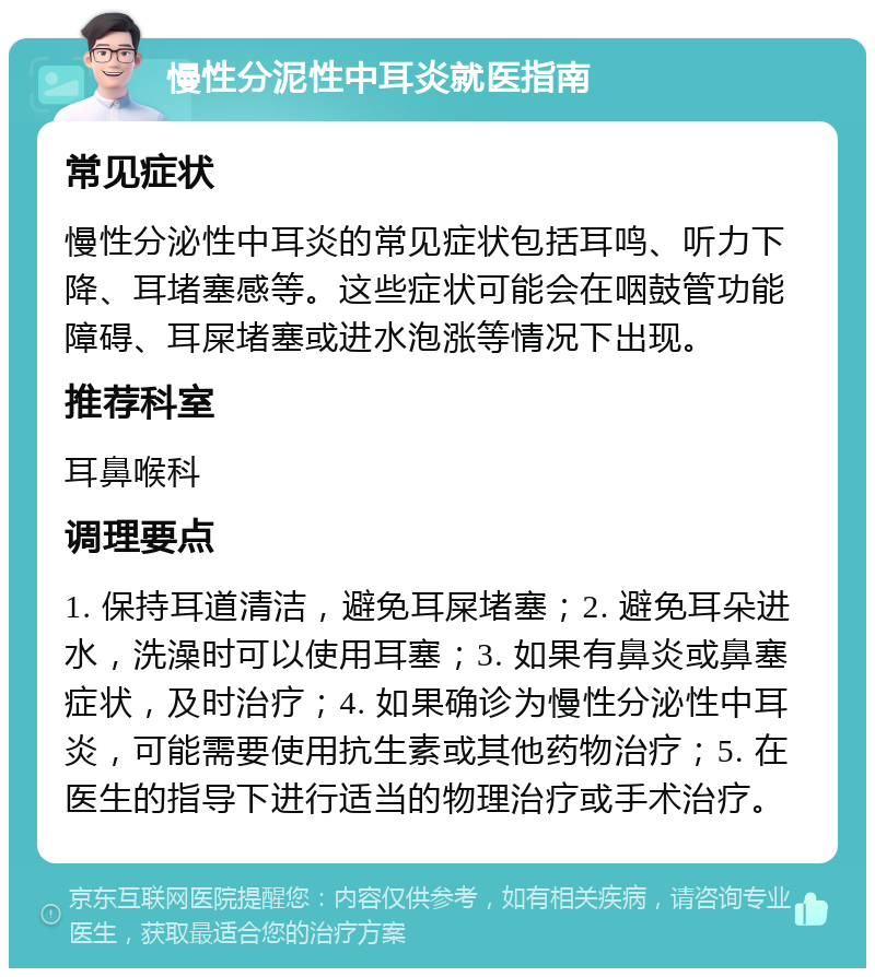 慢性分泥性中耳炎就医指南 常见症状 慢性分泌性中耳炎的常见症状包括耳鸣、听力下降、耳堵塞感等。这些症状可能会在咽鼓管功能障碍、耳屎堵塞或进水泡涨等情况下出现。 推荐科室 耳鼻喉科 调理要点 1. 保持耳道清洁，避免耳屎堵塞；2. 避免耳朵进水，洗澡时可以使用耳塞；3. 如果有鼻炎或鼻塞症状，及时治疗；4. 如果确诊为慢性分泌性中耳炎，可能需要使用抗生素或其他药物治疗；5. 在医生的指导下进行适当的物理治疗或手术治疗。