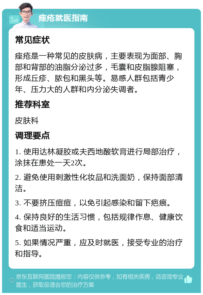 痤疮就医指南 常见症状 痤疮是一种常见的皮肤病，主要表现为面部、胸部和背部的油脂分泌过多，毛囊和皮脂腺阻塞，形成丘疹、脓包和黑头等。易感人群包括青少年、压力大的人群和内分泌失调者。 推荐科室 皮肤科 调理要点 1. 使用达林凝胶或夫西地酸软膏进行局部治疗，涂抹在患处一天2次。 2. 避免使用刺激性化妆品和洗面奶，保持面部清洁。 3. 不要挤压痘痘，以免引起感染和留下疤痕。 4. 保持良好的生活习惯，包括规律作息、健康饮食和适当运动。 5. 如果情况严重，应及时就医，接受专业的治疗和指导。