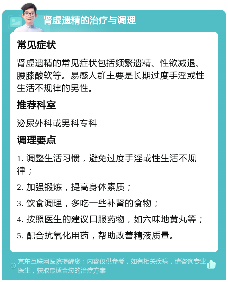 肾虚遗精的治疗与调理 常见症状 肾虚遗精的常见症状包括频繁遗精、性欲减退、腰膝酸软等。易感人群主要是长期过度手淫或性生活不规律的男性。 推荐科室 泌尿外科或男科专科 调理要点 1. 调整生活习惯，避免过度手淫或性生活不规律； 2. 加强锻炼，提高身体素质； 3. 饮食调理，多吃一些补肾的食物； 4. 按照医生的建议口服药物，如六味地黄丸等； 5. 配合抗氧化用药，帮助改善精液质量。