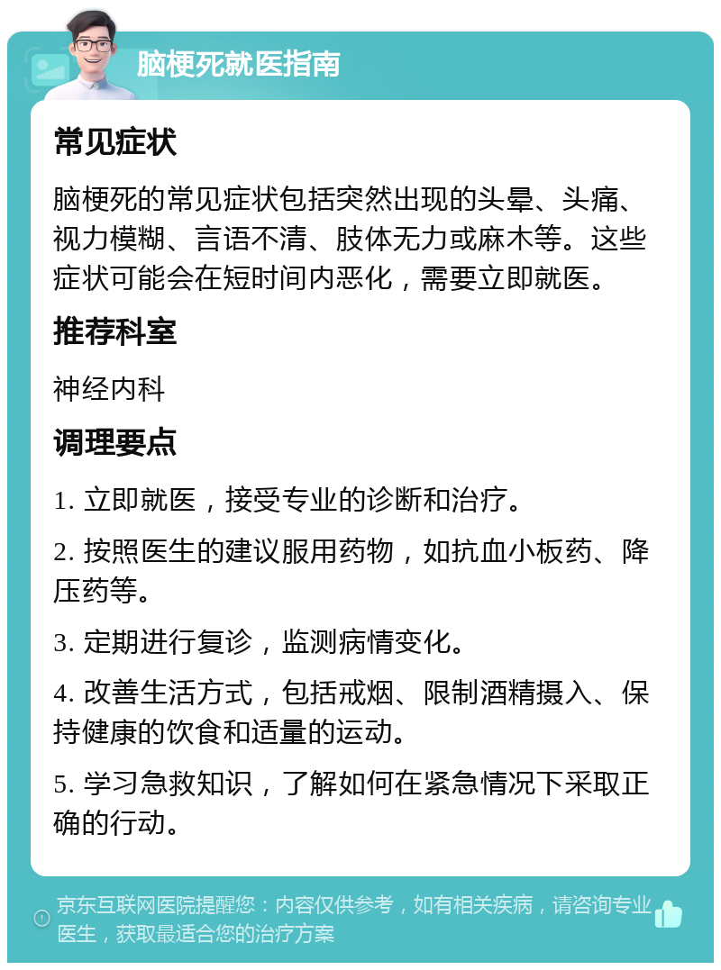 脑梗死就医指南 常见症状 脑梗死的常见症状包括突然出现的头晕、头痛、视力模糊、言语不清、肢体无力或麻木等。这些症状可能会在短时间内恶化，需要立即就医。 推荐科室 神经内科 调理要点 1. 立即就医，接受专业的诊断和治疗。 2. 按照医生的建议服用药物，如抗血小板药、降压药等。 3. 定期进行复诊，监测病情变化。 4. 改善生活方式，包括戒烟、限制酒精摄入、保持健康的饮食和适量的运动。 5. 学习急救知识，了解如何在紧急情况下采取正确的行动。