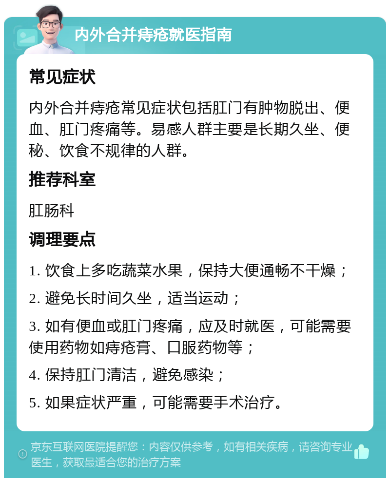 内外合并痔疮就医指南 常见症状 内外合并痔疮常见症状包括肛门有肿物脱出、便血、肛门疼痛等。易感人群主要是长期久坐、便秘、饮食不规律的人群。 推荐科室 肛肠科 调理要点 1. 饮食上多吃蔬菜水果，保持大便通畅不干燥； 2. 避免长时间久坐，适当运动； 3. 如有便血或肛门疼痛，应及时就医，可能需要使用药物如痔疮膏、口服药物等； 4. 保持肛门清洁，避免感染； 5. 如果症状严重，可能需要手术治疗。