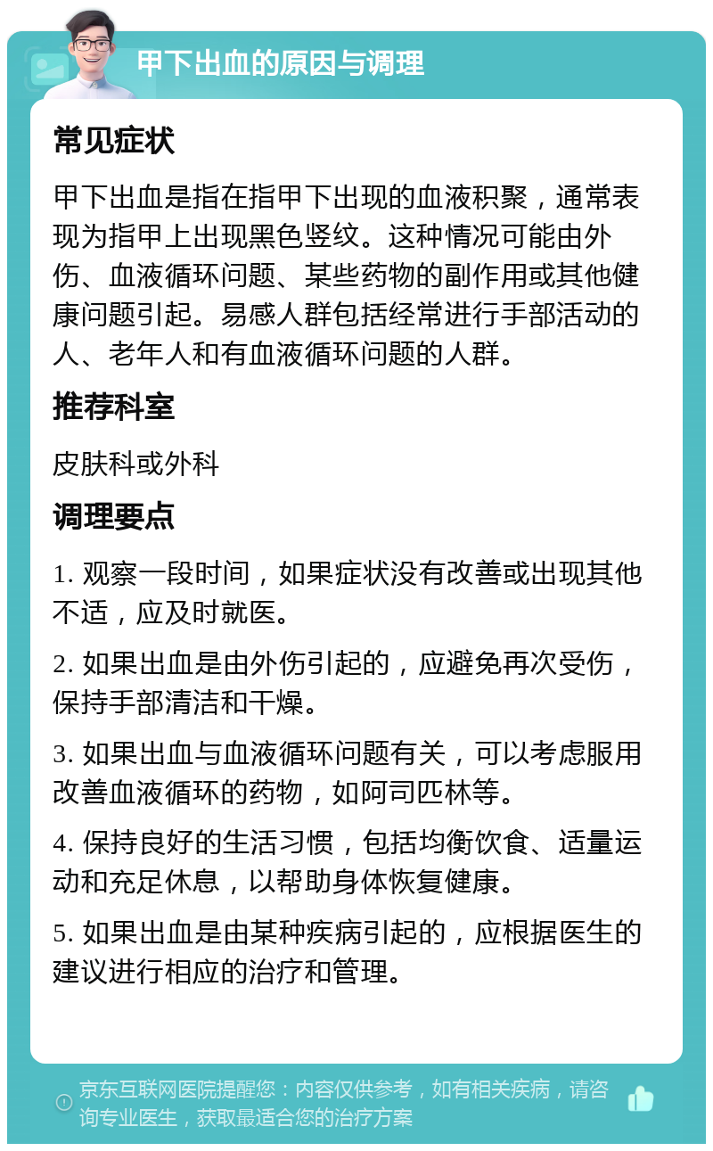 甲下出血的原因与调理 常见症状 甲下出血是指在指甲下出现的血液积聚，通常表现为指甲上出现黑色竖纹。这种情况可能由外伤、血液循环问题、某些药物的副作用或其他健康问题引起。易感人群包括经常进行手部活动的人、老年人和有血液循环问题的人群。 推荐科室 皮肤科或外科 调理要点 1. 观察一段时间，如果症状没有改善或出现其他不适，应及时就医。 2. 如果出血是由外伤引起的，应避免再次受伤，保持手部清洁和干燥。 3. 如果出血与血液循环问题有关，可以考虑服用改善血液循环的药物，如阿司匹林等。 4. 保持良好的生活习惯，包括均衡饮食、适量运动和充足休息，以帮助身体恢复健康。 5. 如果出血是由某种疾病引起的，应根据医生的建议进行相应的治疗和管理。