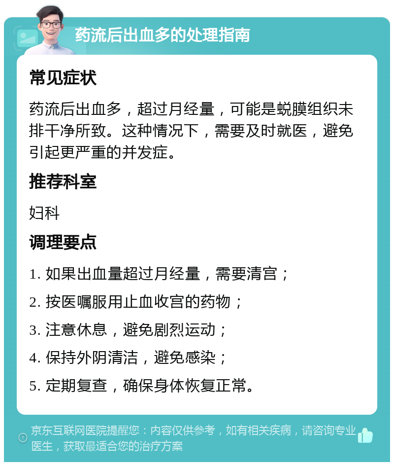 药流后出血多的处理指南 常见症状 药流后出血多，超过月经量，可能是蜕膜组织未排干净所致。这种情况下，需要及时就医，避免引起更严重的并发症。 推荐科室 妇科 调理要点 1. 如果出血量超过月经量，需要清宫； 2. 按医嘱服用止血收宫的药物； 3. 注意休息，避免剧烈运动； 4. 保持外阴清洁，避免感染； 5. 定期复查，确保身体恢复正常。