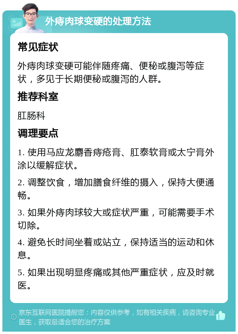 外痔肉球变硬的处理方法 常见症状 外痔肉球变硬可能伴随疼痛、便秘或腹泻等症状，多见于长期便秘或腹泻的人群。 推荐科室 肛肠科 调理要点 1. 使用马应龙麝香痔疮膏、肛泰软膏或太宁膏外涂以缓解症状。 2. 调整饮食，增加膳食纤维的摄入，保持大便通畅。 3. 如果外痔肉球较大或症状严重，可能需要手术切除。 4. 避免长时间坐着或站立，保持适当的运动和休息。 5. 如果出现明显疼痛或其他严重症状，应及时就医。