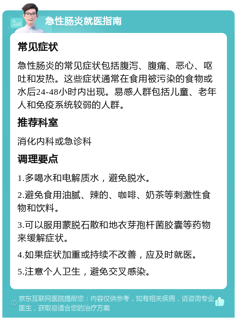 急性肠炎就医指南 常见症状 急性肠炎的常见症状包括腹泻、腹痛、恶心、呕吐和发热。这些症状通常在食用被污染的食物或水后24-48小时内出现。易感人群包括儿童、老年人和免疫系统较弱的人群。 推荐科室 消化内科或急诊科 调理要点 1.多喝水和电解质水，避免脱水。 2.避免食用油腻、辣的、咖啡、奶茶等刺激性食物和饮料。 3.可以服用蒙脱石散和地衣芽孢杆菌胶囊等药物来缓解症状。 4.如果症状加重或持续不改善，应及时就医。 5.注意个人卫生，避免交叉感染。