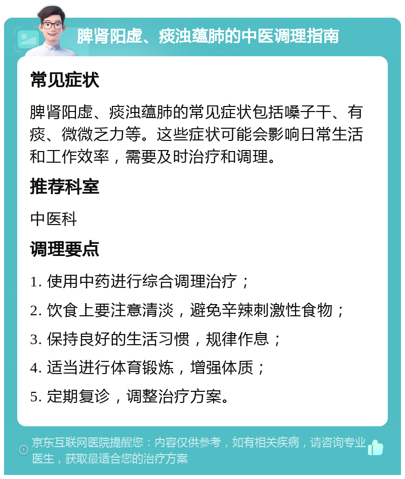 脾肾阳虚、痰浊蕴肺的中医调理指南 常见症状 脾肾阳虚、痰浊蕴肺的常见症状包括嗓子干、有痰、微微乏力等。这些症状可能会影响日常生活和工作效率，需要及时治疗和调理。 推荐科室 中医科 调理要点 1. 使用中药进行综合调理治疗； 2. 饮食上要注意清淡，避免辛辣刺激性食物； 3. 保持良好的生活习惯，规律作息； 4. 适当进行体育锻炼，增强体质； 5. 定期复诊，调整治疗方案。