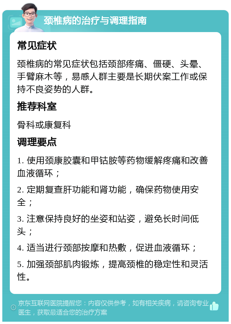 颈椎病的治疗与调理指南 常见症状 颈椎病的常见症状包括颈部疼痛、僵硬、头晕、手臂麻木等，易感人群主要是长期伏案工作或保持不良姿势的人群。 推荐科室 骨科或康复科 调理要点 1. 使用颈康胶囊和甲钴胺等药物缓解疼痛和改善血液循环； 2. 定期复查肝功能和肾功能，确保药物使用安全； 3. 注意保持良好的坐姿和站姿，避免长时间低头； 4. 适当进行颈部按摩和热敷，促进血液循环； 5. 加强颈部肌肉锻炼，提高颈椎的稳定性和灵活性。