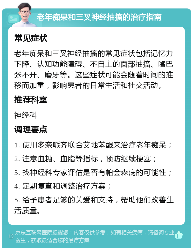 老年痴呆和三叉神经抽搐的治疗指南 常见症状 老年痴呆和三叉神经抽搐的常见症状包括记忆力下降、认知功能障碍、不自主的面部抽搐、嘴巴张不开、磨牙等。这些症状可能会随着时间的推移而加重，影响患者的日常生活和社交活动。 推荐科室 神经科 调理要点 1. 使用多奈哌齐联合艾地苯醌来治疗老年痴呆； 2. 注意血糖、血脂等指标，预防继续梗塞； 3. 找神经科专家评估是否有帕金森病的可能性； 4. 定期复查和调整治疗方案； 5. 给予患者足够的关爱和支持，帮助他们改善生活质量。