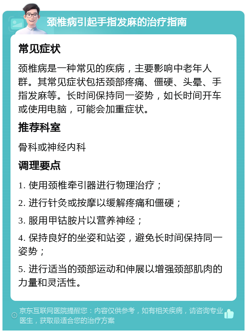 颈椎病引起手指发麻的治疗指南 常见症状 颈椎病是一种常见的疾病，主要影响中老年人群。其常见症状包括颈部疼痛、僵硬、头晕、手指发麻等。长时间保持同一姿势，如长时间开车或使用电脑，可能会加重症状。 推荐科室 骨科或神经内科 调理要点 1. 使用颈椎牵引器进行物理治疗； 2. 进行针灸或按摩以缓解疼痛和僵硬； 3. 服用甲钴胺片以营养神经； 4. 保持良好的坐姿和站姿，避免长时间保持同一姿势； 5. 进行适当的颈部运动和伸展以增强颈部肌肉的力量和灵活性。