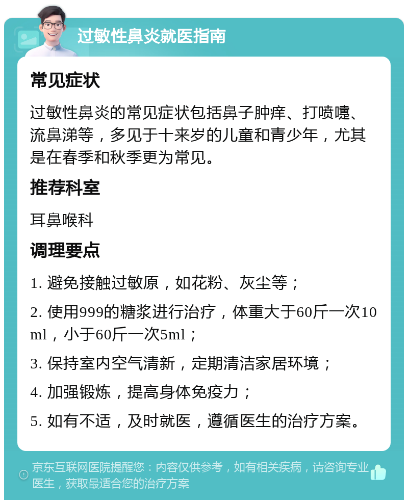 过敏性鼻炎就医指南 常见症状 过敏性鼻炎的常见症状包括鼻子肿痒、打喷嚏、流鼻涕等，多见于十来岁的儿童和青少年，尤其是在春季和秋季更为常见。 推荐科室 耳鼻喉科 调理要点 1. 避免接触过敏原，如花粉、灰尘等； 2. 使用999的糖浆进行治疗，体重大于60斤一次10ml，小于60斤一次5ml； 3. 保持室内空气清新，定期清洁家居环境； 4. 加强锻炼，提高身体免疫力； 5. 如有不适，及时就医，遵循医生的治疗方案。