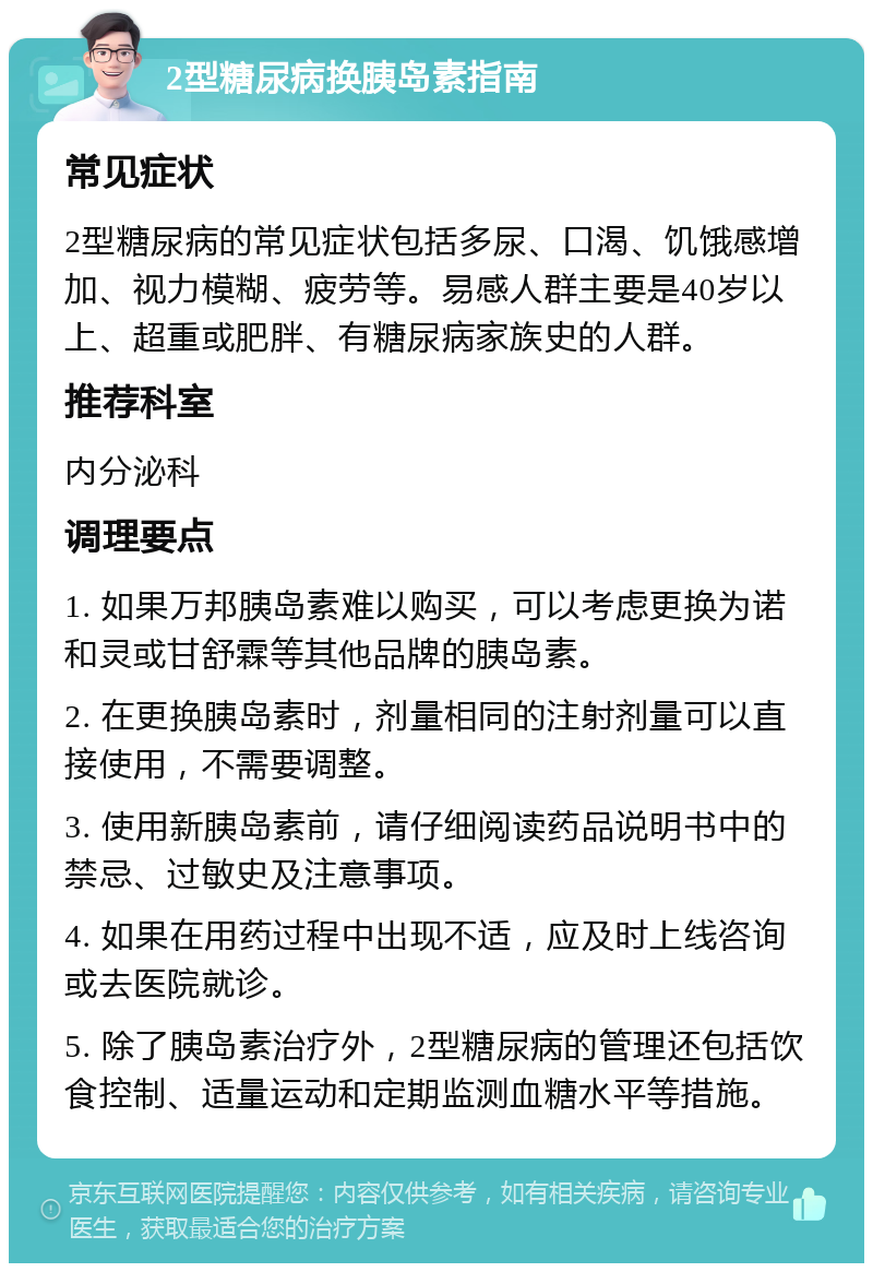 2型糖尿病换胰岛素指南 常见症状 2型糖尿病的常见症状包括多尿、口渴、饥饿感增加、视力模糊、疲劳等。易感人群主要是40岁以上、超重或肥胖、有糖尿病家族史的人群。 推荐科室 内分泌科 调理要点 1. 如果万邦胰岛素难以购买，可以考虑更换为诺和灵或甘舒霖等其他品牌的胰岛素。 2. 在更换胰岛素时，剂量相同的注射剂量可以直接使用，不需要调整。 3. 使用新胰岛素前，请仔细阅读药品说明书中的禁忌、过敏史及注意事项。 4. 如果在用药过程中出现不适，应及时上线咨询或去医院就诊。 5. 除了胰岛素治疗外，2型糖尿病的管理还包括饮食控制、适量运动和定期监测血糖水平等措施。