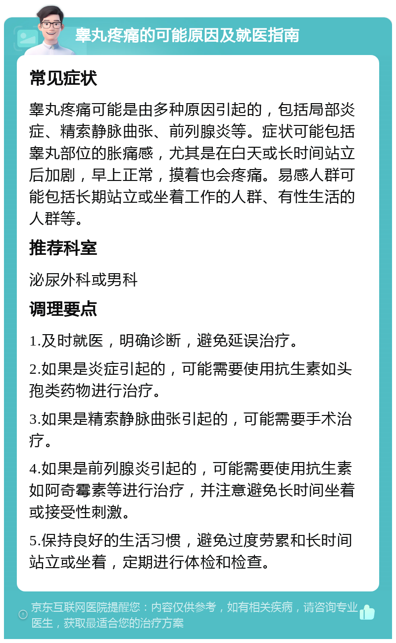 睾丸疼痛的可能原因及就医指南 常见症状 睾丸疼痛可能是由多种原因引起的，包括局部炎症、精索静脉曲张、前列腺炎等。症状可能包括睾丸部位的胀痛感，尤其是在白天或长时间站立后加剧，早上正常，摸着也会疼痛。易感人群可能包括长期站立或坐着工作的人群、有性生活的人群等。 推荐科室 泌尿外科或男科 调理要点 1.及时就医，明确诊断，避免延误治疗。 2.如果是炎症引起的，可能需要使用抗生素如头孢类药物进行治疗。 3.如果是精索静脉曲张引起的，可能需要手术治疗。 4.如果是前列腺炎引起的，可能需要使用抗生素如阿奇霉素等进行治疗，并注意避免长时间坐着或接受性刺激。 5.保持良好的生活习惯，避免过度劳累和长时间站立或坐着，定期进行体检和检查。