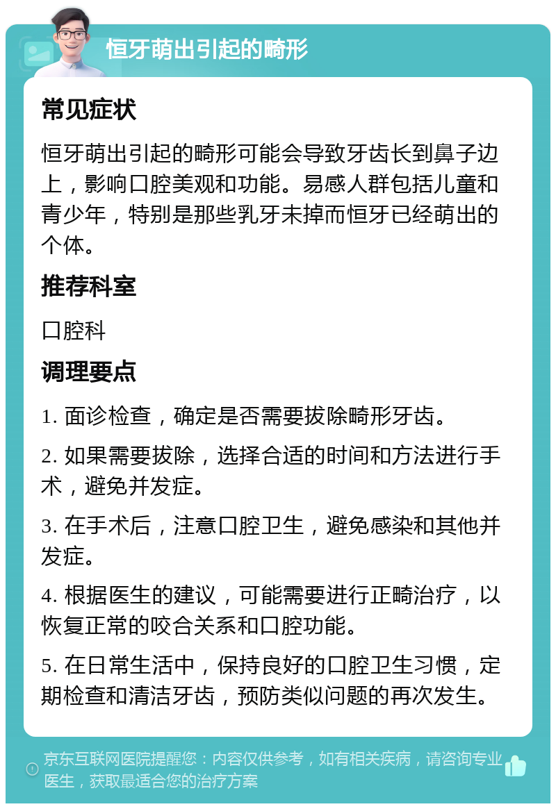 恒牙萌出引起的畸形 常见症状 恒牙萌出引起的畸形可能会导致牙齿长到鼻子边上，影响口腔美观和功能。易感人群包括儿童和青少年，特别是那些乳牙未掉而恒牙已经萌出的个体。 推荐科室 口腔科 调理要点 1. 面诊检查，确定是否需要拔除畸形牙齿。 2. 如果需要拔除，选择合适的时间和方法进行手术，避免并发症。 3. 在手术后，注意口腔卫生，避免感染和其他并发症。 4. 根据医生的建议，可能需要进行正畸治疗，以恢复正常的咬合关系和口腔功能。 5. 在日常生活中，保持良好的口腔卫生习惯，定期检查和清洁牙齿，预防类似问题的再次发生。