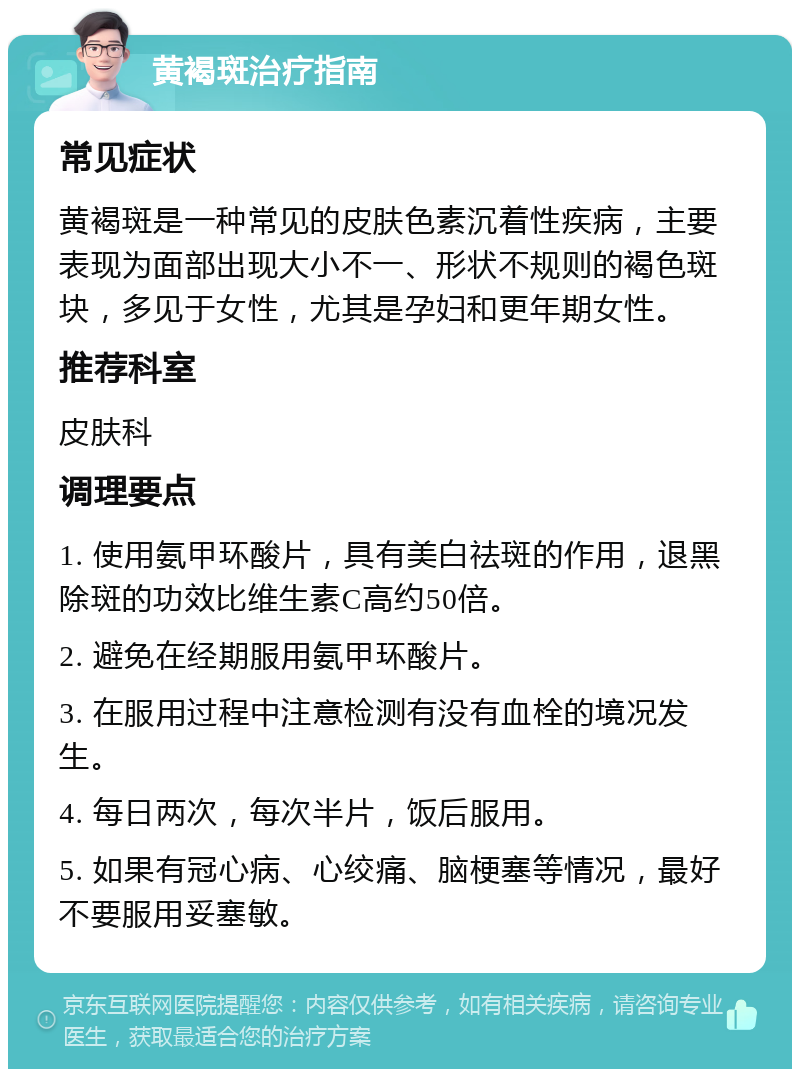 黄褐斑治疗指南 常见症状 黄褐斑是一种常见的皮肤色素沉着性疾病，主要表现为面部出现大小不一、形状不规则的褐色斑块，多见于女性，尤其是孕妇和更年期女性。 推荐科室 皮肤科 调理要点 1. 使用氨甲环酸片，具有美白祛斑的作用，退黑除斑的功效比维生素C高约50倍。 2. 避免在经期服用氨甲环酸片。 3. 在服用过程中注意检测有没有血栓的境况发生。 4. 每日两次，每次半片，饭后服用。 5. 如果有冠心病、心绞痛、脑梗塞等情况，最好不要服用妥塞敏。