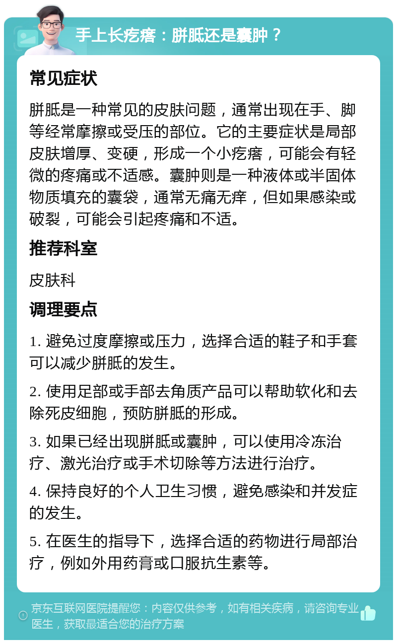 手上长疙瘩：胼胝还是囊肿？ 常见症状 胼胝是一种常见的皮肤问题，通常出现在手、脚等经常摩擦或受压的部位。它的主要症状是局部皮肤增厚、变硬，形成一个小疙瘩，可能会有轻微的疼痛或不适感。囊肿则是一种液体或半固体物质填充的囊袋，通常无痛无痒，但如果感染或破裂，可能会引起疼痛和不适。 推荐科室 皮肤科 调理要点 1. 避免过度摩擦或压力，选择合适的鞋子和手套可以减少胼胝的发生。 2. 使用足部或手部去角质产品可以帮助软化和去除死皮细胞，预防胼胝的形成。 3. 如果已经出现胼胝或囊肿，可以使用冷冻治疗、激光治疗或手术切除等方法进行治疗。 4. 保持良好的个人卫生习惯，避免感染和并发症的发生。 5. 在医生的指导下，选择合适的药物进行局部治疗，例如外用药膏或口服抗生素等。