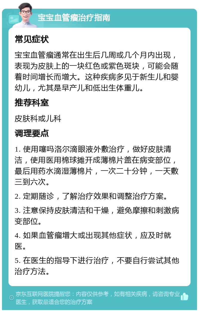 宝宝血管瘤治疗指南 常见症状 宝宝血管瘤通常在出生后几周或几个月内出现，表现为皮肤上的一块红色或紫色斑块，可能会随着时间增长而增大。这种疾病多见于新生儿和婴幼儿，尤其是早产儿和低出生体重儿。 推荐科室 皮肤科或儿科 调理要点 1. 使用噻吗洛尔滴眼液外敷治疗，做好皮肤清洁，使用医用棉球摊开成薄棉片盖在病变部位，最后用药水滴湿薄棉片，一次二十分钟，一天敷三到六次。 2. 定期随诊，了解治疗效果和调整治疗方案。 3. 注意保持皮肤清洁和干燥，避免摩擦和刺激病变部位。 4. 如果血管瘤增大或出现其他症状，应及时就医。 5. 在医生的指导下进行治疗，不要自行尝试其他治疗方法。