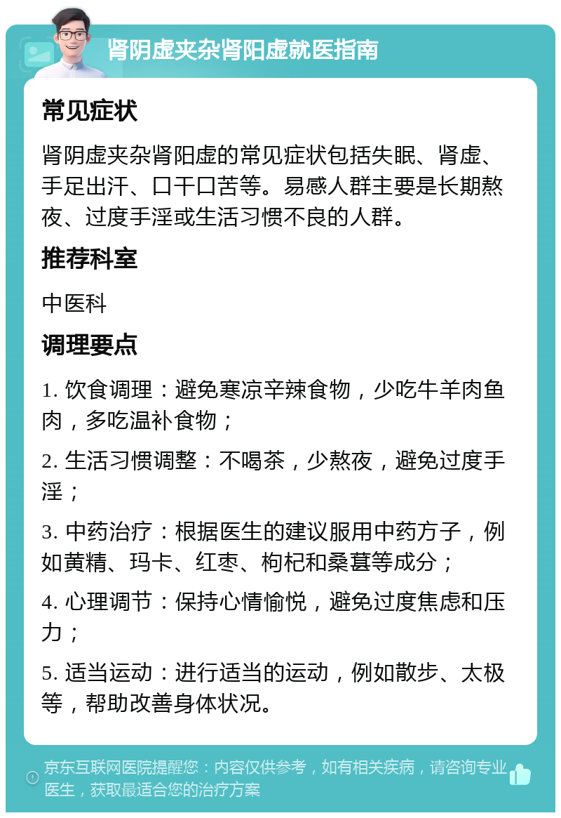 肾阴虚夹杂肾阳虚就医指南 常见症状 肾阴虚夹杂肾阳虚的常见症状包括失眠、肾虚、手足出汗、口干口苦等。易感人群主要是长期熬夜、过度手淫或生活习惯不良的人群。 推荐科室 中医科 调理要点 1. 饮食调理：避免寒凉辛辣食物，少吃牛羊肉鱼肉，多吃温补食物； 2. 生活习惯调整：不喝茶，少熬夜，避免过度手淫； 3. 中药治疗：根据医生的建议服用中药方子，例如黄精、玛卡、红枣、枸杞和桑葚等成分； 4. 心理调节：保持心情愉悦，避免过度焦虑和压力； 5. 适当运动：进行适当的运动，例如散步、太极等，帮助改善身体状况。