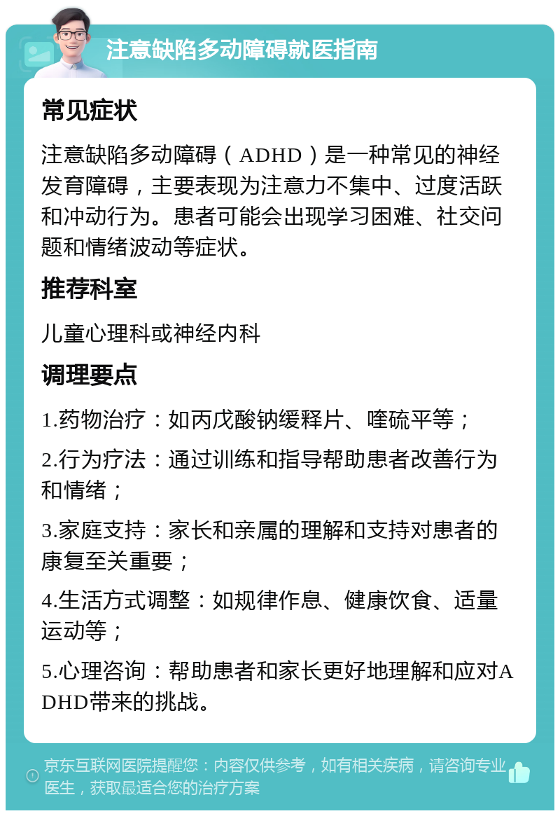 注意缺陷多动障碍就医指南 常见症状 注意缺陷多动障碍（ADHD）是一种常见的神经发育障碍，主要表现为注意力不集中、过度活跃和冲动行为。患者可能会出现学习困难、社交问题和情绪波动等症状。 推荐科室 儿童心理科或神经内科 调理要点 1.药物治疗：如丙戊酸钠缓释片、喹硫平等； 2.行为疗法：通过训练和指导帮助患者改善行为和情绪； 3.家庭支持：家长和亲属的理解和支持对患者的康复至关重要； 4.生活方式调整：如规律作息、健康饮食、适量运动等； 5.心理咨询：帮助患者和家长更好地理解和应对ADHD带来的挑战。