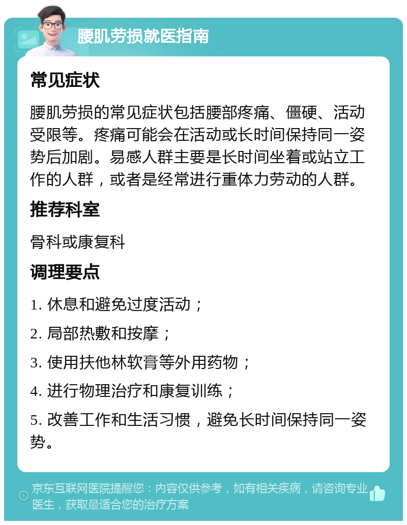 腰肌劳损就医指南 常见症状 腰肌劳损的常见症状包括腰部疼痛、僵硬、活动受限等。疼痛可能会在活动或长时间保持同一姿势后加剧。易感人群主要是长时间坐着或站立工作的人群，或者是经常进行重体力劳动的人群。 推荐科室 骨科或康复科 调理要点 1. 休息和避免过度活动； 2. 局部热敷和按摩； 3. 使用扶他林软膏等外用药物； 4. 进行物理治疗和康复训练； 5. 改善工作和生活习惯，避免长时间保持同一姿势。