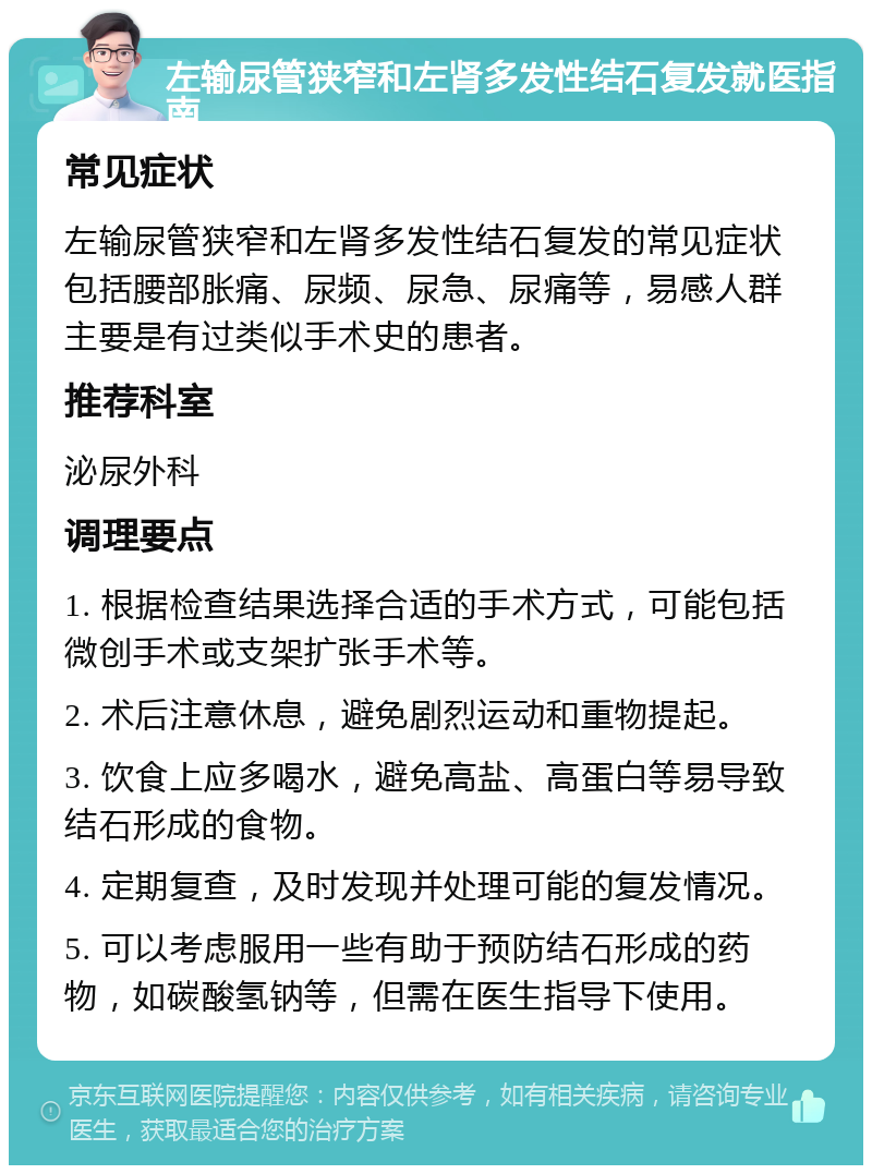 左输尿管狭窄和左肾多发性结石复发就医指南 常见症状 左输尿管狭窄和左肾多发性结石复发的常见症状包括腰部胀痛、尿频、尿急、尿痛等，易感人群主要是有过类似手术史的患者。 推荐科室 泌尿外科 调理要点 1. 根据检查结果选择合适的手术方式，可能包括微创手术或支架扩张手术等。 2. 术后注意休息，避免剧烈运动和重物提起。 3. 饮食上应多喝水，避免高盐、高蛋白等易导致结石形成的食物。 4. 定期复查，及时发现并处理可能的复发情况。 5. 可以考虑服用一些有助于预防结石形成的药物，如碳酸氢钠等，但需在医生指导下使用。