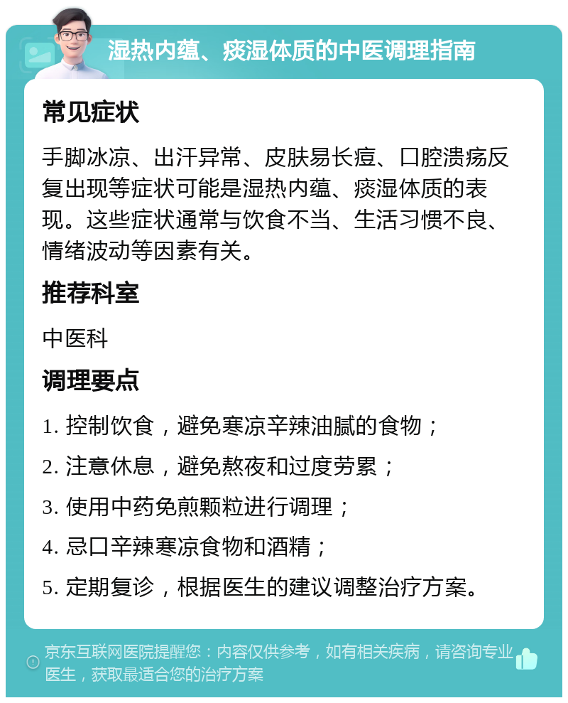 湿热内蕴、痰湿体质的中医调理指南 常见症状 手脚冰凉、出汗异常、皮肤易长痘、口腔溃疡反复出现等症状可能是湿热内蕴、痰湿体质的表现。这些症状通常与饮食不当、生活习惯不良、情绪波动等因素有关。 推荐科室 中医科 调理要点 1. 控制饮食，避免寒凉辛辣油腻的食物； 2. 注意休息，避免熬夜和过度劳累； 3. 使用中药免煎颗粒进行调理； 4. 忌口辛辣寒凉食物和酒精； 5. 定期复诊，根据医生的建议调整治疗方案。