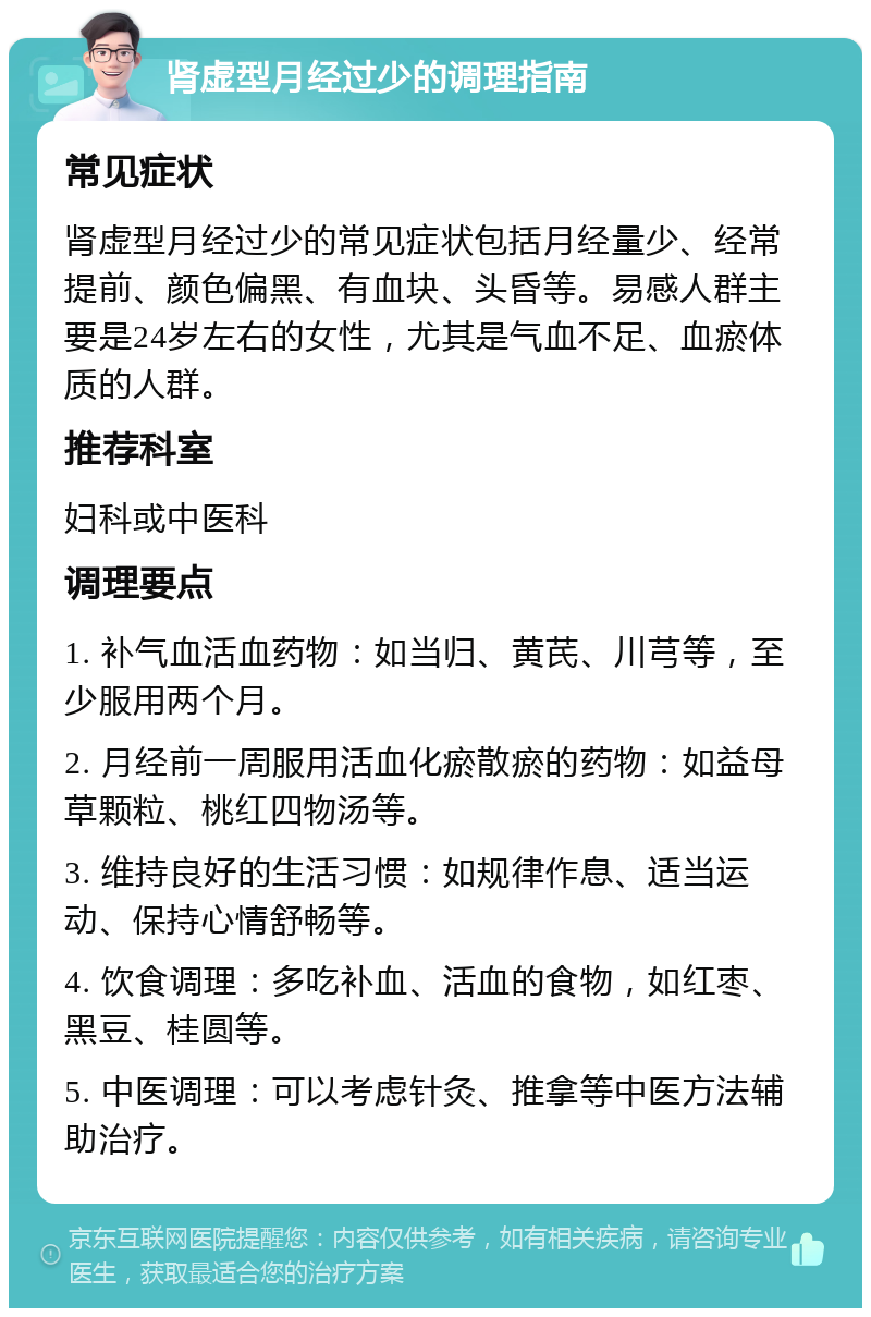 肾虚型月经过少的调理指南 常见症状 肾虚型月经过少的常见症状包括月经量少、经常提前、颜色偏黑、有血块、头昏等。易感人群主要是24岁左右的女性，尤其是气血不足、血瘀体质的人群。 推荐科室 妇科或中医科 调理要点 1. 补气血活血药物：如当归、黄芪、川芎等，至少服用两个月。 2. 月经前一周服用活血化瘀散瘀的药物：如益母草颗粒、桃红四物汤等。 3. 维持良好的生活习惯：如规律作息、适当运动、保持心情舒畅等。 4. 饮食调理：多吃补血、活血的食物，如红枣、黑豆、桂圆等。 5. 中医调理：可以考虑针灸、推拿等中医方法辅助治疗。