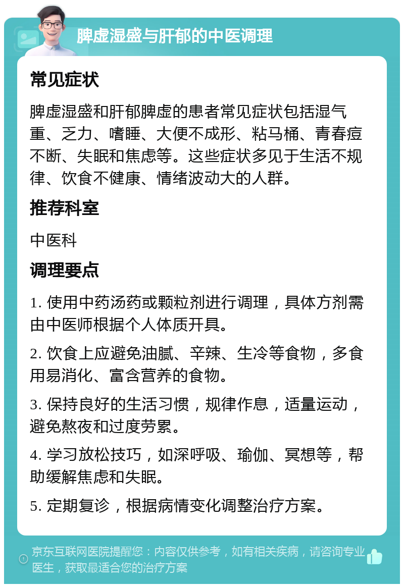 脾虚湿盛与肝郁的中医调理 常见症状 脾虚湿盛和肝郁脾虚的患者常见症状包括湿气重、乏力、嗜睡、大便不成形、粘马桶、青春痘不断、失眠和焦虑等。这些症状多见于生活不规律、饮食不健康、情绪波动大的人群。 推荐科室 中医科 调理要点 1. 使用中药汤药或颗粒剂进行调理，具体方剂需由中医师根据个人体质开具。 2. 饮食上应避免油腻、辛辣、生冷等食物，多食用易消化、富含营养的食物。 3. 保持良好的生活习惯，规律作息，适量运动，避免熬夜和过度劳累。 4. 学习放松技巧，如深呼吸、瑜伽、冥想等，帮助缓解焦虑和失眠。 5. 定期复诊，根据病情变化调整治疗方案。