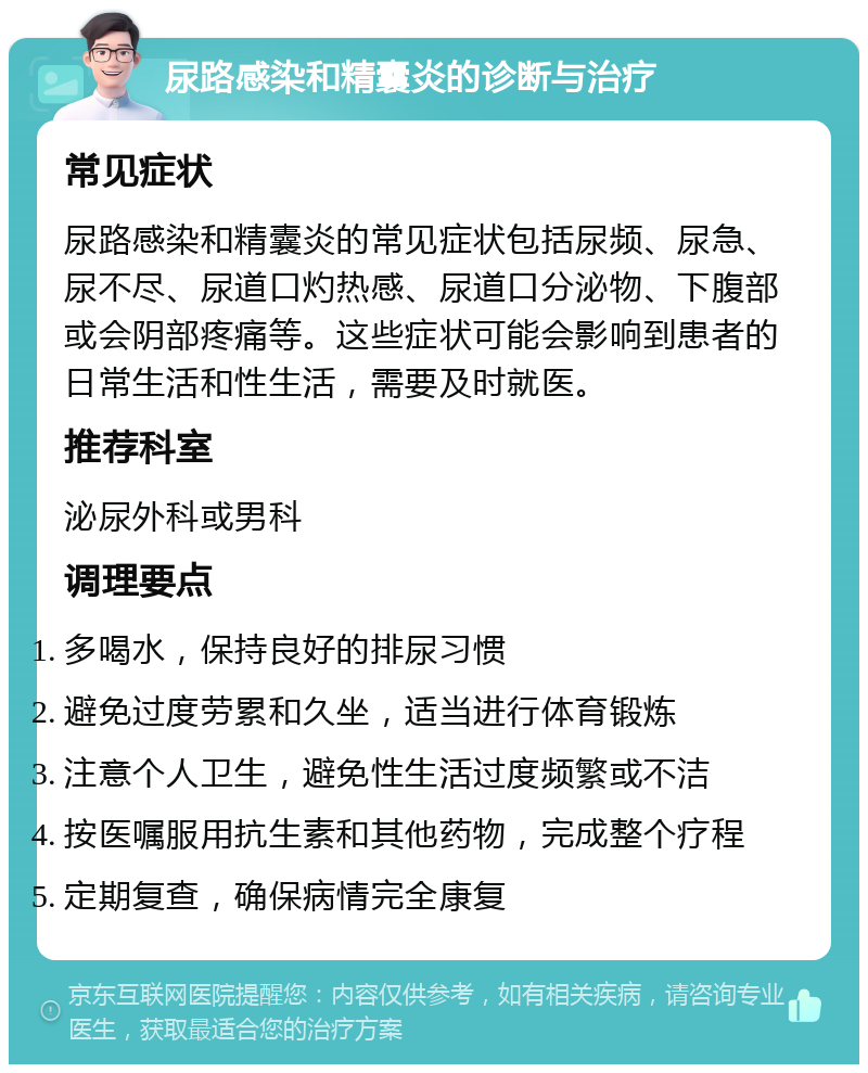 尿路感染和精囊炎的诊断与治疗 常见症状 尿路感染和精囊炎的常见症状包括尿频、尿急、尿不尽、尿道口灼热感、尿道口分泌物、下腹部或会阴部疼痛等。这些症状可能会影响到患者的日常生活和性生活，需要及时就医。 推荐科室 泌尿外科或男科 调理要点 多喝水，保持良好的排尿习惯 避免过度劳累和久坐，适当进行体育锻炼 注意个人卫生，避免性生活过度频繁或不洁 按医嘱服用抗生素和其他药物，完成整个疗程 定期复查，确保病情完全康复