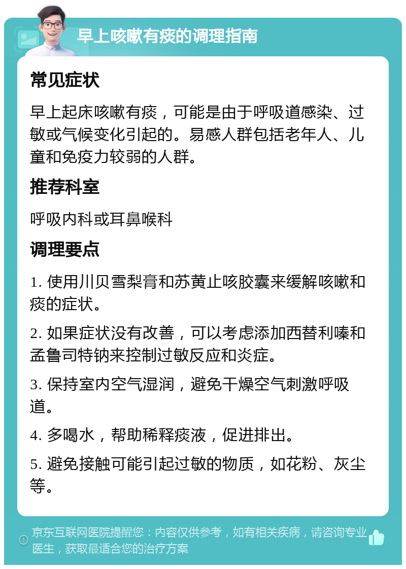 早上咳嗽有痰的调理指南 常见症状 早上起床咳嗽有痰，可能是由于呼吸道感染、过敏或气候变化引起的。易感人群包括老年人、儿童和免疫力较弱的人群。 推荐科室 呼吸内科或耳鼻喉科 调理要点 1. 使用川贝雪梨膏和苏黄止咳胶囊来缓解咳嗽和痰的症状。 2. 如果症状没有改善，可以考虑添加西替利嗪和孟鲁司特钠来控制过敏反应和炎症。 3. 保持室内空气湿润，避免干燥空气刺激呼吸道。 4. 多喝水，帮助稀释痰液，促进排出。 5. 避免接触可能引起过敏的物质，如花粉、灰尘等。