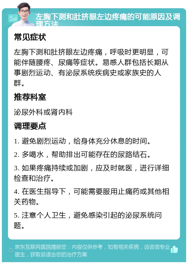 左胸下测和肚挤眼左边疼痛的可能原因及调理方法 常见症状 左胸下测和肚挤眼左边疼痛，呼吸时更明显，可能伴随腰疼、尿痛等症状。易感人群包括长期从事剧烈运动、有泌尿系统疾病史或家族史的人群。 推荐科室 泌尿外科或肾内科 调理要点 1. 避免剧烈运动，给身体充分休息的时间。 2. 多喝水，帮助排出可能存在的尿路结石。 3. 如果疼痛持续或加剧，应及时就医，进行详细检查和治疗。 4. 在医生指导下，可能需要服用止痛药或其他相关药物。 5. 注意个人卫生，避免感染引起的泌尿系统问题。