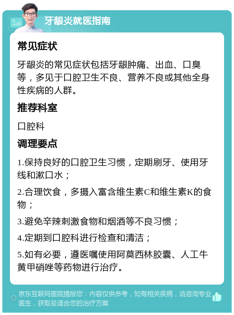 牙龈炎就医指南 常见症状 牙龈炎的常见症状包括牙龈肿痛、出血、口臭等，多见于口腔卫生不良、营养不良或其他全身性疾病的人群。 推荐科室 口腔科 调理要点 1.保持良好的口腔卫生习惯，定期刷牙、使用牙线和漱口水； 2.合理饮食，多摄入富含维生素C和维生素K的食物； 3.避免辛辣刺激食物和烟酒等不良习惯； 4.定期到口腔科进行检查和清洁； 5.如有必要，遵医嘱使用阿莫西林胶囊、人工牛黄甲硝唑等药物进行治疗。