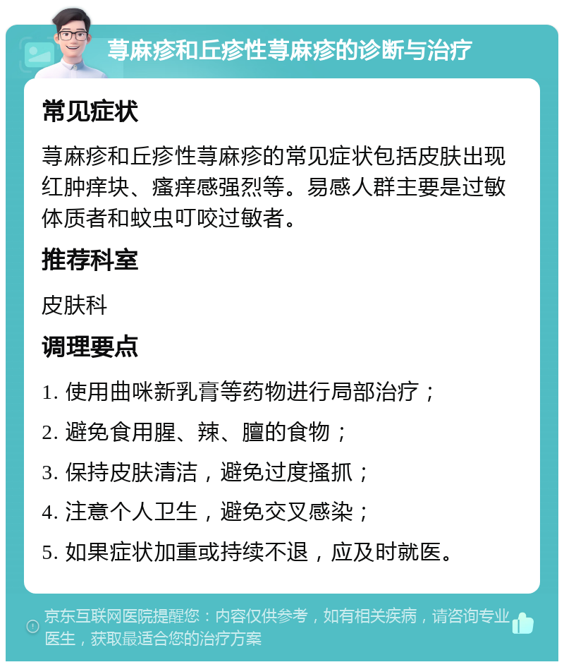 荨麻疹和丘疹性荨麻疹的诊断与治疗 常见症状 荨麻疹和丘疹性荨麻疹的常见症状包括皮肤出现红肿痒块、瘙痒感强烈等。易感人群主要是过敏体质者和蚊虫叮咬过敏者。 推荐科室 皮肤科 调理要点 1. 使用曲咪新乳膏等药物进行局部治疗； 2. 避免食用腥、辣、膻的食物； 3. 保持皮肤清洁，避免过度搔抓； 4. 注意个人卫生，避免交叉感染； 5. 如果症状加重或持续不退，应及时就医。