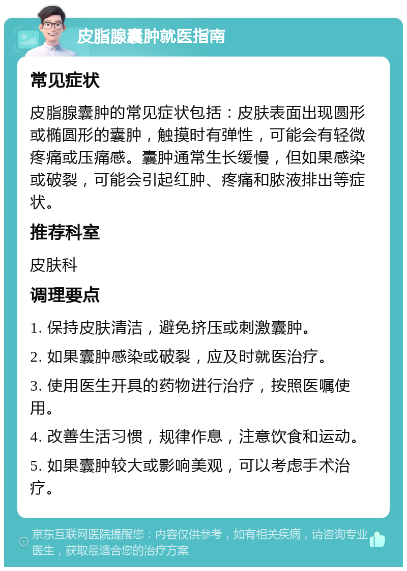 皮脂腺囊肿就医指南 常见症状 皮脂腺囊肿的常见症状包括：皮肤表面出现圆形或椭圆形的囊肿，触摸时有弹性，可能会有轻微疼痛或压痛感。囊肿通常生长缓慢，但如果感染或破裂，可能会引起红肿、疼痛和脓液排出等症状。 推荐科室 皮肤科 调理要点 1. 保持皮肤清洁，避免挤压或刺激囊肿。 2. 如果囊肿感染或破裂，应及时就医治疗。 3. 使用医生开具的药物进行治疗，按照医嘱使用。 4. 改善生活习惯，规律作息，注意饮食和运动。 5. 如果囊肿较大或影响美观，可以考虑手术治疗。