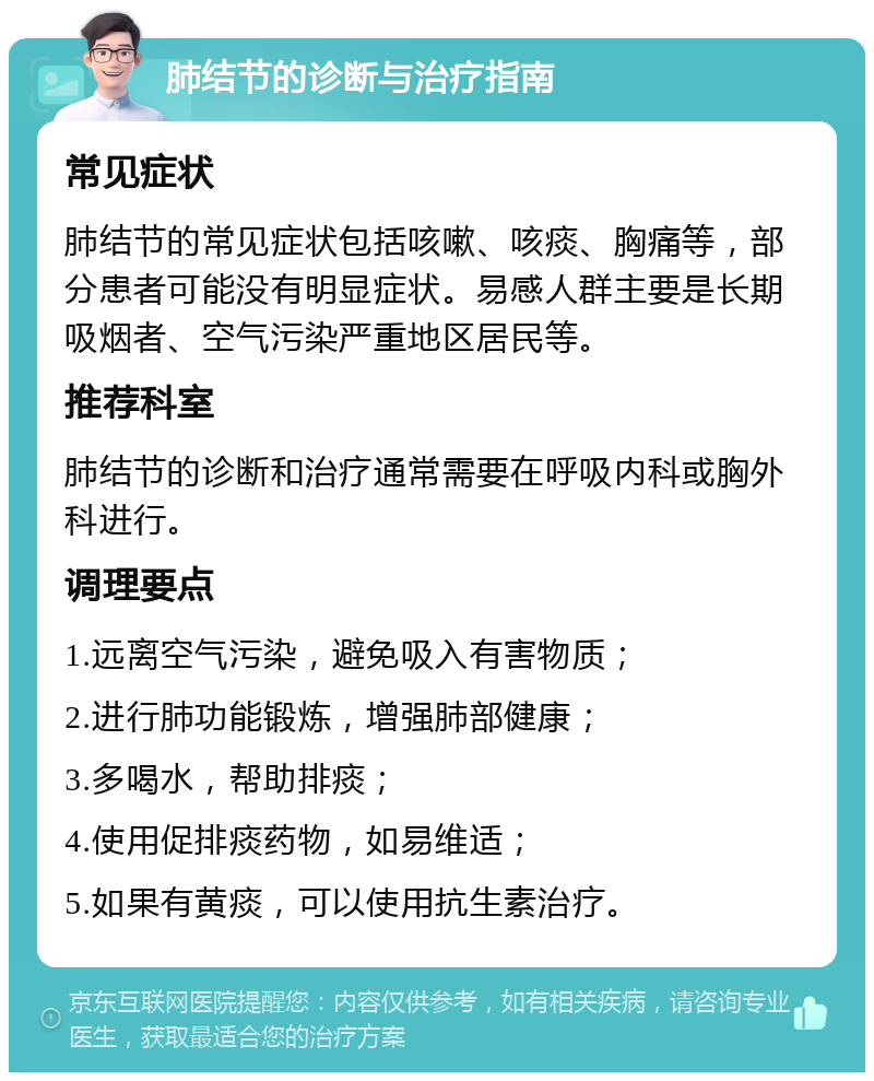 肺结节的诊断与治疗指南 常见症状 肺结节的常见症状包括咳嗽、咳痰、胸痛等，部分患者可能没有明显症状。易感人群主要是长期吸烟者、空气污染严重地区居民等。 推荐科室 肺结节的诊断和治疗通常需要在呼吸内科或胸外科进行。 调理要点 1.远离空气污染，避免吸入有害物质； 2.进行肺功能锻炼，增强肺部健康； 3.多喝水，帮助排痰； 4.使用促排痰药物，如易维适； 5.如果有黄痰，可以使用抗生素治疗。