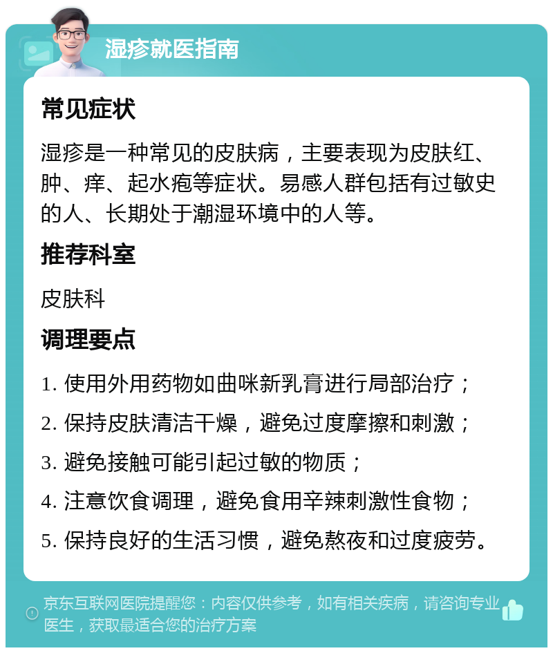 湿疹就医指南 常见症状 湿疹是一种常见的皮肤病，主要表现为皮肤红、肿、痒、起水疱等症状。易感人群包括有过敏史的人、长期处于潮湿环境中的人等。 推荐科室 皮肤科 调理要点 1. 使用外用药物如曲咪新乳膏进行局部治疗； 2. 保持皮肤清洁干燥，避免过度摩擦和刺激； 3. 避免接触可能引起过敏的物质； 4. 注意饮食调理，避免食用辛辣刺激性食物； 5. 保持良好的生活习惯，避免熬夜和过度疲劳。