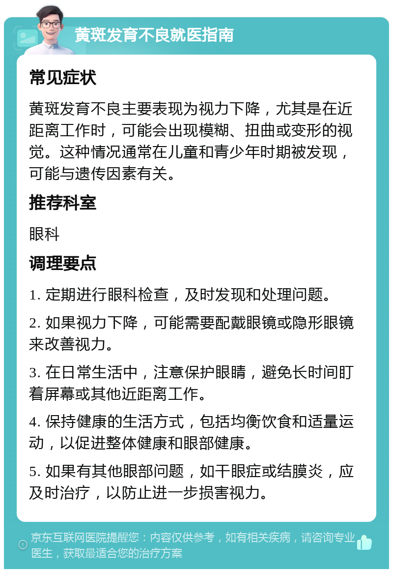 黄斑发育不良就医指南 常见症状 黄斑发育不良主要表现为视力下降，尤其是在近距离工作时，可能会出现模糊、扭曲或变形的视觉。这种情况通常在儿童和青少年时期被发现，可能与遗传因素有关。 推荐科室 眼科 调理要点 1. 定期进行眼科检查，及时发现和处理问题。 2. 如果视力下降，可能需要配戴眼镜或隐形眼镜来改善视力。 3. 在日常生活中，注意保护眼睛，避免长时间盯着屏幕或其他近距离工作。 4. 保持健康的生活方式，包括均衡饮食和适量运动，以促进整体健康和眼部健康。 5. 如果有其他眼部问题，如干眼症或结膜炎，应及时治疗，以防止进一步损害视力。