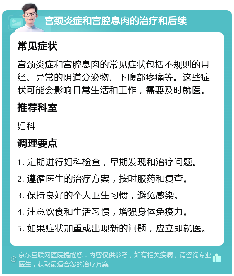 宫颈炎症和宫腔息肉的治疗和后续 常见症状 宫颈炎症和宫腔息肉的常见症状包括不规则的月经、异常的阴道分泌物、下腹部疼痛等。这些症状可能会影响日常生活和工作，需要及时就医。 推荐科室 妇科 调理要点 1. 定期进行妇科检查，早期发现和治疗问题。 2. 遵循医生的治疗方案，按时服药和复查。 3. 保持良好的个人卫生习惯，避免感染。 4. 注意饮食和生活习惯，增强身体免疫力。 5. 如果症状加重或出现新的问题，应立即就医。