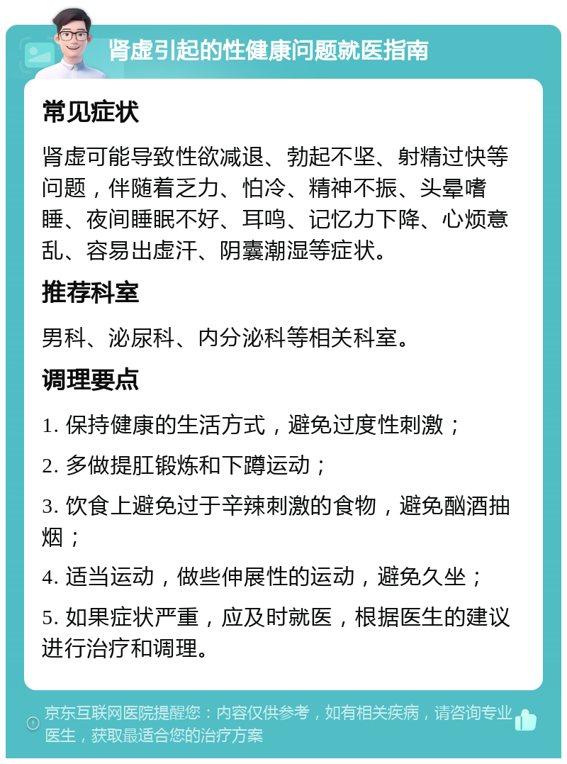 肾虚引起的性健康问题就医指南 常见症状 肾虚可能导致性欲减退、勃起不坚、射精过快等问题，伴随着乏力、怕冷、精神不振、头晕嗜睡、夜间睡眠不好、耳鸣、记忆力下降、心烦意乱、容易出虚汗、阴囊潮湿等症状。 推荐科室 男科、泌尿科、内分泌科等相关科室。 调理要点 1. 保持健康的生活方式，避免过度性刺激； 2. 多做提肛锻炼和下蹲运动； 3. 饮食上避免过于辛辣刺激的食物，避免酗酒抽烟； 4. 适当运动，做些伸展性的运动，避免久坐； 5. 如果症状严重，应及时就医，根据医生的建议进行治疗和调理。