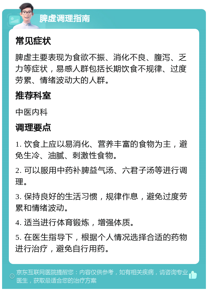 脾虚调理指南 常见症状 脾虚主要表现为食欲不振、消化不良、腹泻、乏力等症状，易感人群包括长期饮食不规律、过度劳累、情绪波动大的人群。 推荐科室 中医内科 调理要点 1. 饮食上应以易消化、营养丰富的食物为主，避免生冷、油腻、刺激性食物。 2. 可以服用中药补脾益气汤、六君子汤等进行调理。 3. 保持良好的生活习惯，规律作息，避免过度劳累和情绪波动。 4. 适当进行体育锻炼，增强体质。 5. 在医生指导下，根据个人情况选择合适的药物进行治疗，避免自行用药。